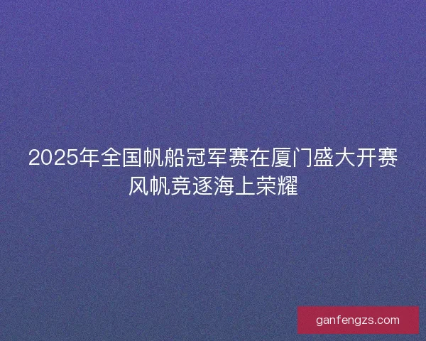 2025年全国帆船冠军赛在厦门盛大开赛风帆竞逐海上荣耀