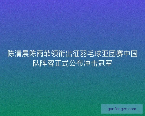 陈清晨陈雨菲领衔出征羽毛球亚团赛中国队阵容正式公布冲击冠军
