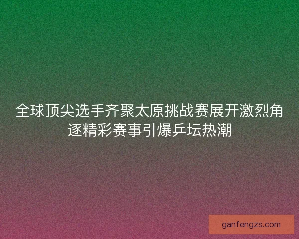 全球顶尖选手齐聚太原挑战赛展开激烈角逐精彩赛事引爆乒坛热潮
