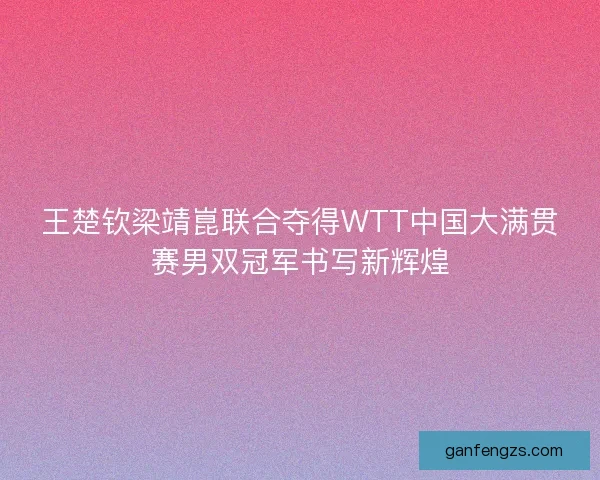 王楚钦梁靖崑联合夺得WTT中国大满贯赛男双冠军书写新辉煌