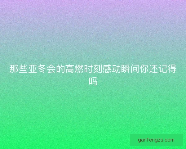 那些亚冬会的高燃时刻感动瞬间你还记得吗