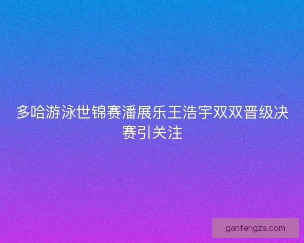 多哈游泳世锦赛潘展乐王浩宇双双晋级决赛引关注