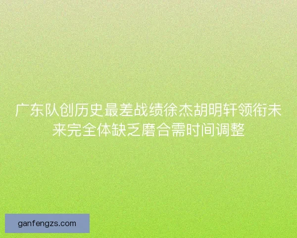 广东队创历史最差战绩徐杰胡明轩领衔未来完全体缺乏磨合需时间调整