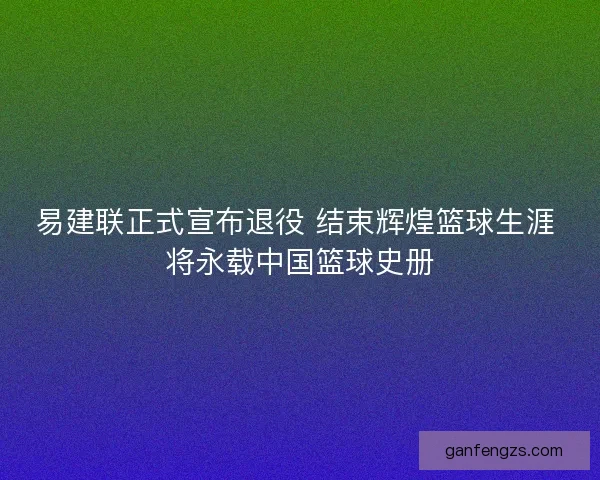 易建联正式宣布退役 结束辉煌篮球生涯 将永载中国篮球史册