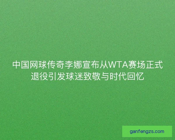 中国网球传奇李娜宣布从WTA赛场正式退役引发球迷致敬与时代回忆