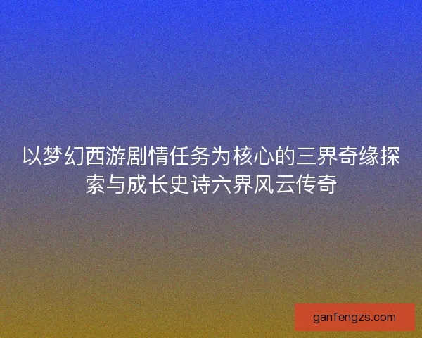 以梦幻西游剧情任务为核心的三界奇缘探索与成长史诗六界风云传奇