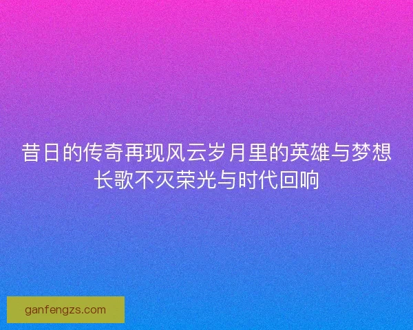 昔日的传奇再现风云岁月里的英雄与梦想长歌不灭荣光与时代回响