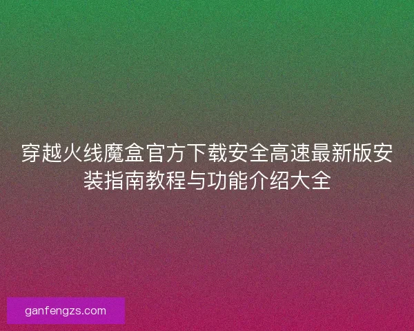 穿越火线魔盒官方下载安全高速最新版安装指南教程与功能介绍大全