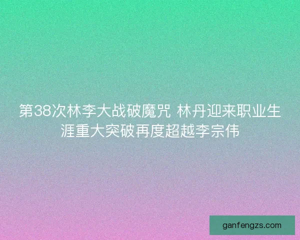 第38次林李大战破魔咒 林丹迎来职业生涯重大突破再度超越李宗伟 第38次林李大战破魔咒 林丹迎来职业生涯重大突破再度超越李宗伟