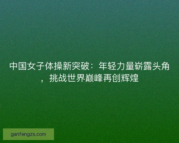 中国女子体操新突破:年轻力量崭露头角,挑战世界巅峰再创辉煌 中国女子体操新突破:年轻力量崭露头角,挑战世界巅峰再创辉煌