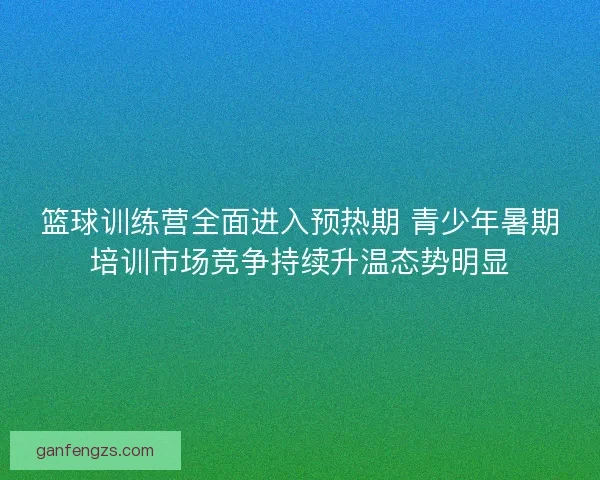 篮球训练营全面进入预热期 青少年暑期培训市场竞争持续升温态势明显
