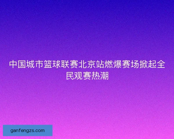 中国城市篮球联赛北京站燃爆赛场掀起全民观赛热潮