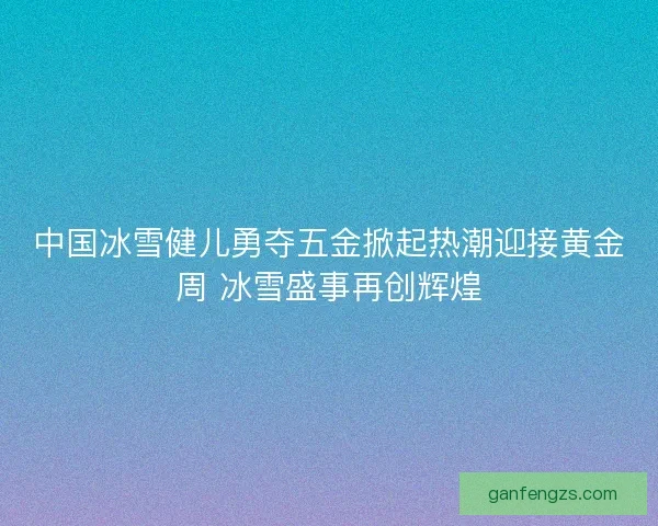 中国冰雪健儿勇夺五金掀起热潮迎接黄金周 冰雪盛事再创辉煌